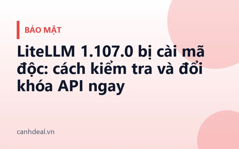 LiteLLM 1.107.0 bị cài mã độc: cách kiểm tra và đổi khóa API ngay